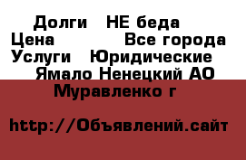 Долги - НЕ беда ! › Цена ­ 1 000 - Все города Услуги » Юридические   . Ямало-Ненецкий АО,Муравленко г.